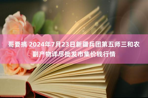 哥要搞 2024年7月23日新疆兵团第五师三和农副产物详尽批发市集价钱行情