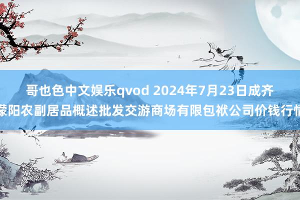 哥也色中文娱乐qvod 2024年7月23日成齐濛阳农副居品概述批发交游商场有限包袱公司价钱行情