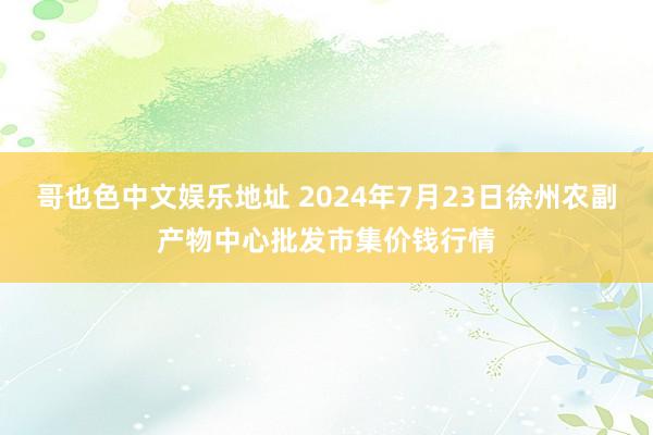 哥也色中文娱乐地址 2024年7月23日徐州农副产物中心批发市集价钱行情