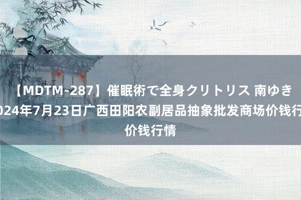 【MDTM-287】催眠術で全身クリトリス 南ゆき 2024年7月23日广西田阳农副居品抽象批发商场价钱行情