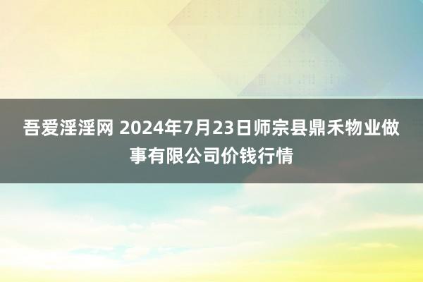 吾爱淫淫网 2024年7月23日师宗县鼎禾物业做事有限公司价钱行情