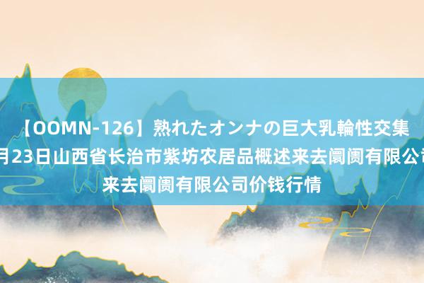 【OOMN-126】熟れたオンナの巨大乳輪性交集 2024年7月23日山西省长治市紫坊农居品概述来去阛阓有限公司价钱行情
