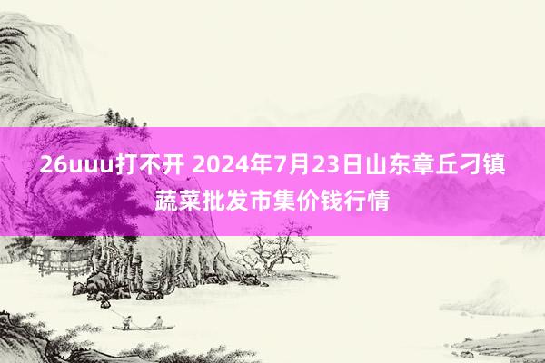 26uuu打不开 2024年7月23日山东章丘刁镇蔬菜批发市集价钱行情