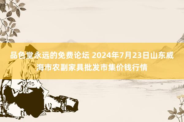 品色堂永远的免费论坛 2024年7月23日山东威海市农副家具批发市集价钱行情