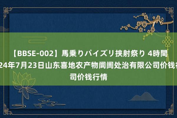 【BBSE-002】馬乗りパイズリ挟射祭り 4時間 2024年7月23日山东喜地农产物阛阓处治有限公司价钱行情