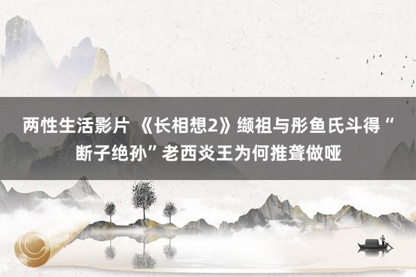 两性生活影片 《长相想2》缬祖与彤鱼氏斗得“断子绝孙”老西炎王为何推聋做哑