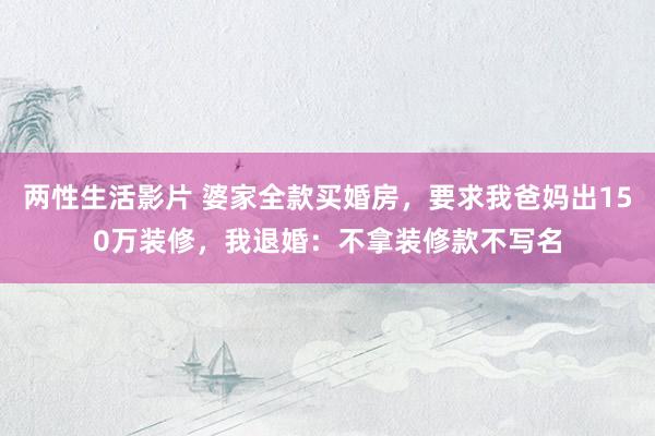 两性生活影片 婆家全款买婚房，要求我爸妈出150万装修，我退婚：不拿装修款不写名