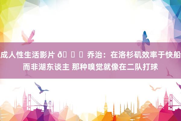 成人性生活影片 ?乔治：在洛杉矶效率于快船而非湖东谈主 那种嗅觉就像在二队打球