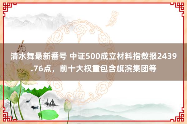 清水舞最新番号 中证500成立材料指数报2439.76点，前十大权重包含旗滨集团等