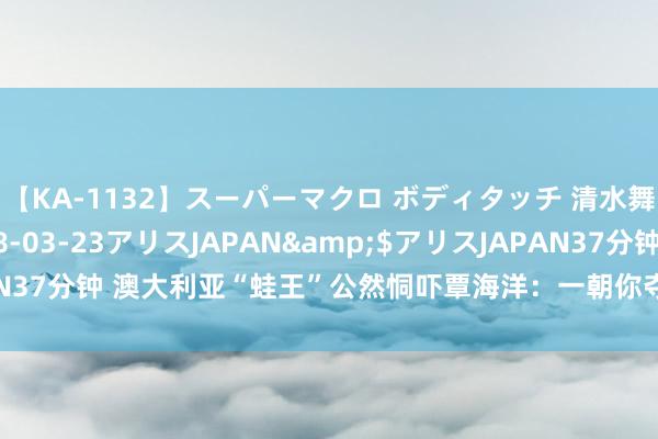 【KA-1132】スーパーマクロ ボディタッチ 清水舞</a>2008-03-23アリスJAPAN&$アリスJAPAN37分钟 澳大利亚“蛙王”公然恫吓覃海洋：一朝你夺得奖牌，我将登台抗议