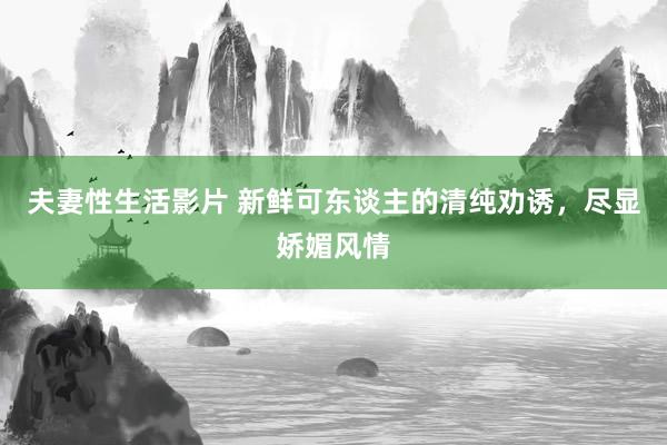 夫妻性生活影片 新鲜可东谈主的清纯劝诱，尽显娇媚风情