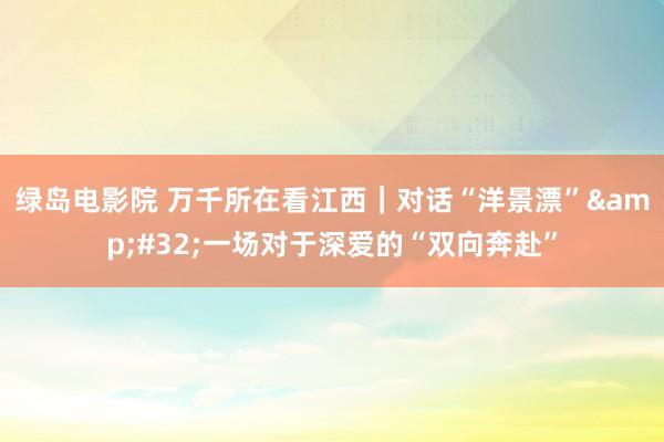 绿岛电影院 万千所在看江西｜对话“洋景漂”&#32;一场对于深爱的“双向奔赴”