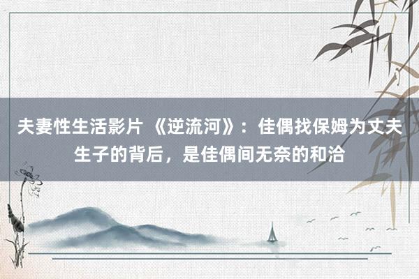 夫妻性生活影片 《逆流河》：佳偶找保姆为丈夫生子的背后，是佳偶间无奈的和洽
