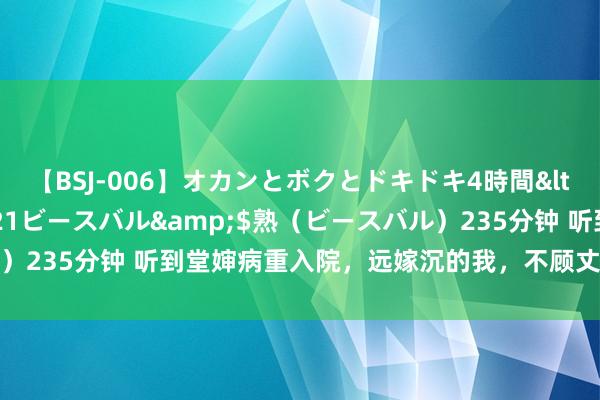 【BSJ-006】オカンとボクとドキドキ4時間</a>2008-04-21ビースバル&$熟（ビースバル）235分钟 听到堂婶病重入院，远嫁沉的我，不顾丈夫劝戒对峙回娘家