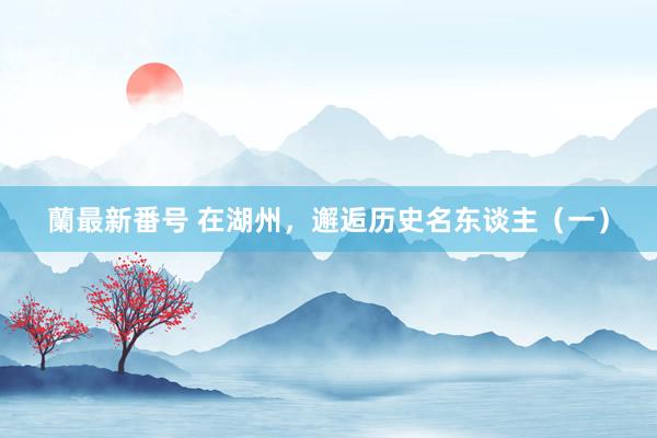 蘭最新番号 在湖州，邂逅历史名东谈主（一）