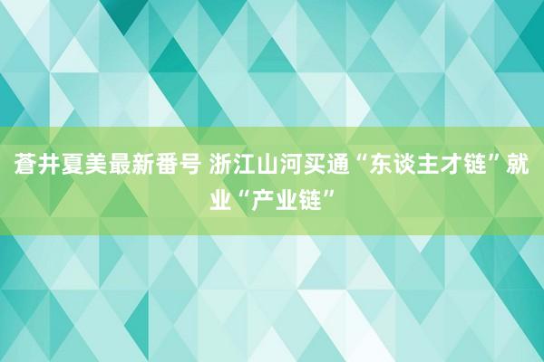 蒼井夏美最新番号 浙江山河买通“东谈主才链”就业“产业链”