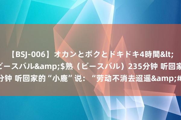 【BSJ-006】オカンとボクとドキドキ4時間</a>2008-04-21ビースバル&$熟（ビースバル）235分钟 听回家的“小鹿”说：“劳动不消去迢遥&#32;家乡即是好所在！”