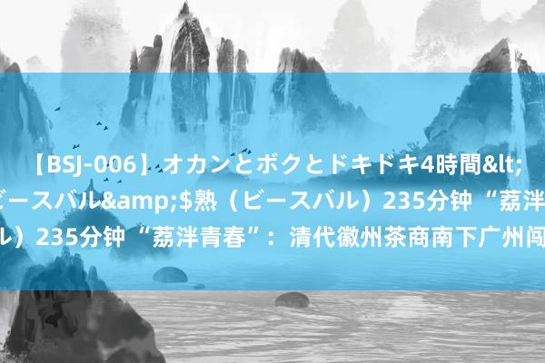 【BSJ-006】オカンとボクとドキドキ4時間</a>2008-04-21ビースバル&$熟（ビースバル）235分钟 “荔泮青春”：清代徽州茶商南下广州闯西关“发洋财”