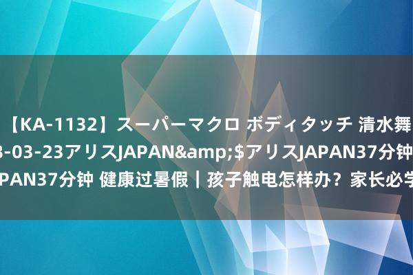 【KA-1132】スーパーマクロ ボディタッチ 清水舞</a>2008-03-23アリスJAPAN&$アリスJAPAN37分钟 健康过暑假｜孩子触电怎样办？家长必学，重要技能能保命！