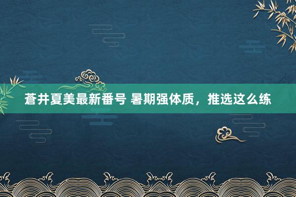 蒼井夏美最新番号 暑期强体质，推选这么练