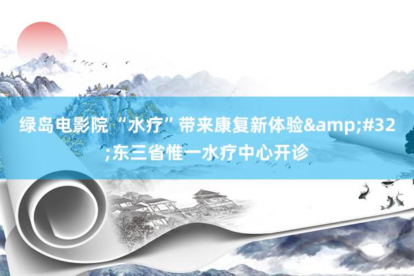 绿岛电影院 “水疗”带来康复新体验&#32;东三省惟一水疗中心开诊