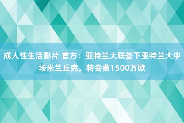 成人性生活影片 官方：亚特兰大联签下亚特兰大中场米兰丘克，转会费1500万欧