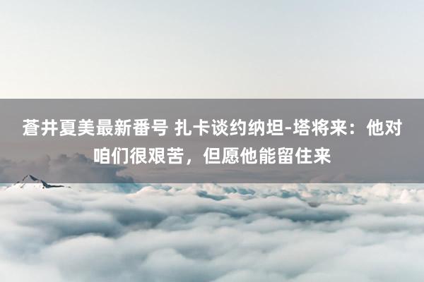 蒼井夏美最新番号 扎卡谈约纳坦-塔将来：他对咱们很艰苦，但愿他能留住来