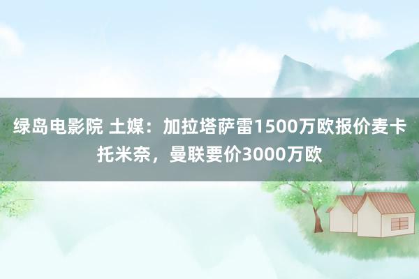 绿岛电影院 土媒：加拉塔萨雷1500万欧报价麦卡托米奈，曼联要价3000万欧