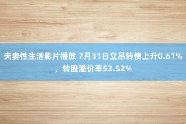 夫妻性生活影片播放 7月31日立昂转债上升0.61%，转股溢价率53.52%