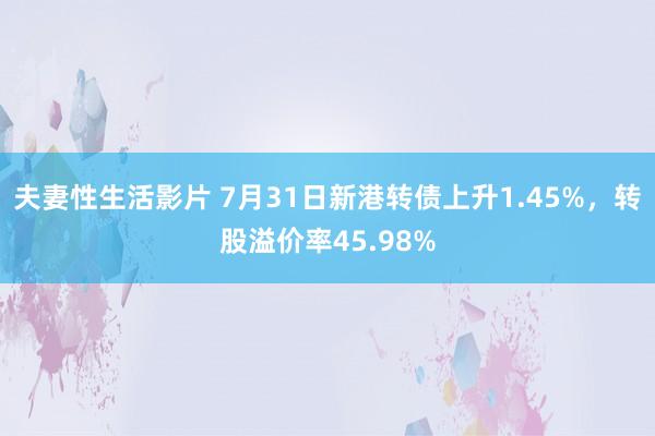 夫妻性生活影片 7月31日新港转债上升1.45%，转股溢价率45.98%