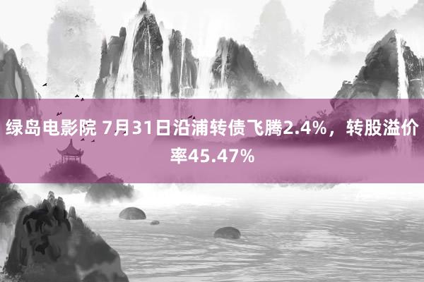 绿岛电影院 7月31日沿浦转债飞腾2.4%，转股溢价率45.47%