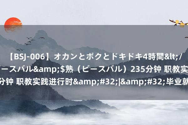 【BSJ-006】オカンとボクとドキドキ4時間</a>2008-04-21ビースバル&$熟（ビースバル）235分钟 职教实践进行时&#32;|&#32;毕业就进企，进企即上岗