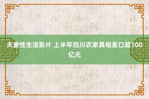 夫妻性生活影片 上半年四川农家具相差口超100亿元