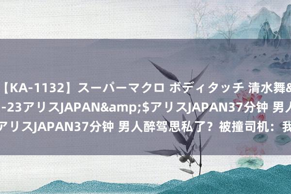 【KA-1132】スーパーマクロ ボディタッチ 清水舞</a>2008-03-23アリスJAPAN&$アリスJAPAN37分钟 男人醉驾思私了？被撞司机：我要报警！