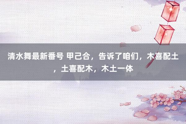 清水舞最新番号 甲己合，告诉了咱们，木喜配土，土喜配木，木土一体