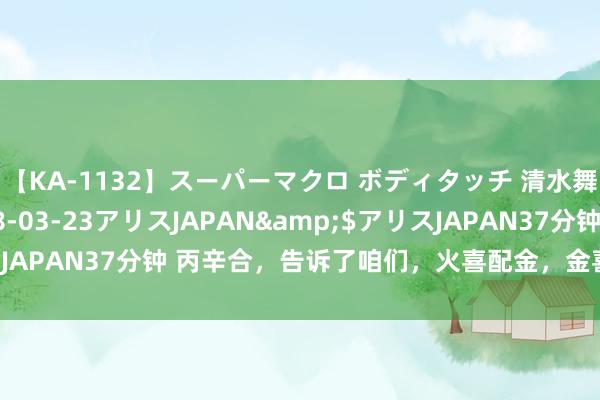 【KA-1132】スーパーマクロ ボディタッチ 清水舞</a>2008-03-23アリスJAPAN&$アリスJAPAN37分钟 丙辛合，告诉了咱们，火喜配金，金喜配火，火金一体