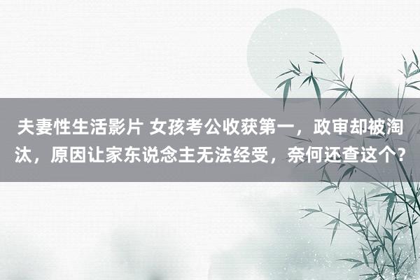 夫妻性生活影片 女孩考公收获第一，政审却被淘汰，原因让家东说念主无法经受，奈何还查这个？