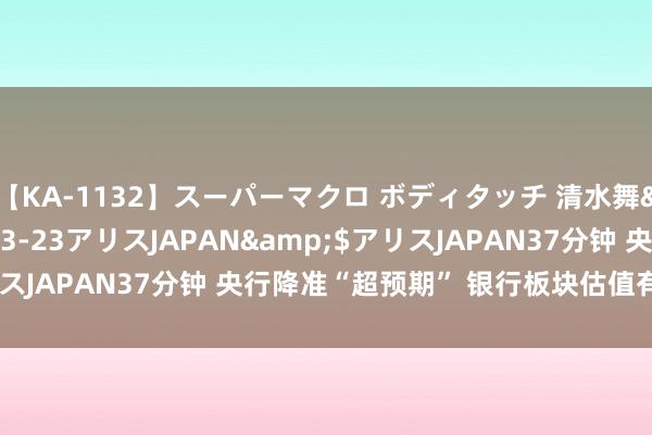 【KA-1132】スーパーマクロ ボディタッチ 清水舞</a>2008-03-23アリスJAPAN&$アリスJAPAN37分钟 央行降准“超预期” 银行板块估值有望加速诞生