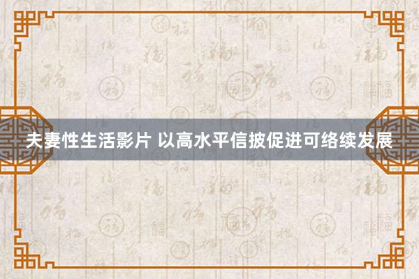 夫妻性生活影片 以高水平信披促进可络续发展