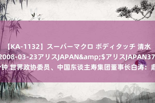 【KA-1132】スーパーマクロ ボディタッチ 清水舞</a>2008-03-23アリスJAPAN&$アリスJAPAN37分钟 世界政协委员、中国东谈主寿集团董事长白涛：鼎力复旧数字金融发展丨两会时刻