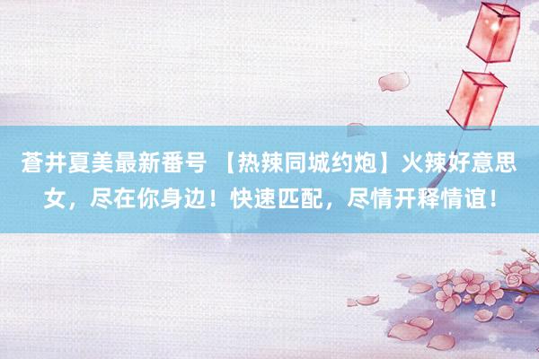 蒼井夏美最新番号 【热辣同城约炮】火辣好意思女，尽在你身边！快速匹配，尽情开释情谊！