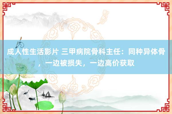 成人性生活影片 三甲病院骨科主任：同种异体骨，一边被损失，一边高价获取