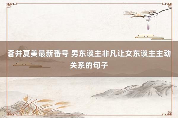 蒼井夏美最新番号 男东谈主非凡让女东谈主主动关系的句子