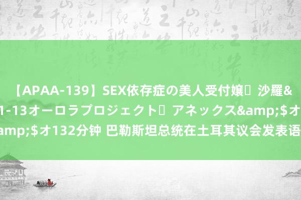 【APAA-139】SEX依存症の美人受付嬢・沙羅</a>2012-01-13オーロラプロジェクト・アネックス&$オ132分钟 巴勒斯坦总统在土耳其议会发表语言，称已决定赶赴加沙