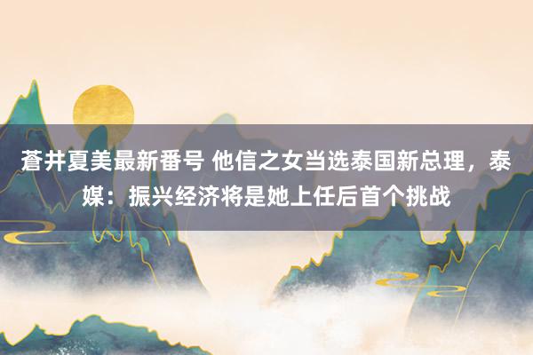 蒼井夏美最新番号 他信之女当选泰国新总理，泰媒：振兴经济将是她上任后首个挑战