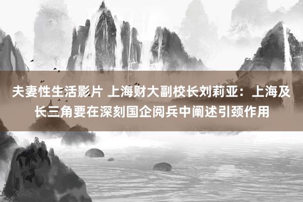 夫妻性生活影片 上海财大副校长刘莉亚：上海及长三角要在深刻国企阅兵中阐述引颈作用