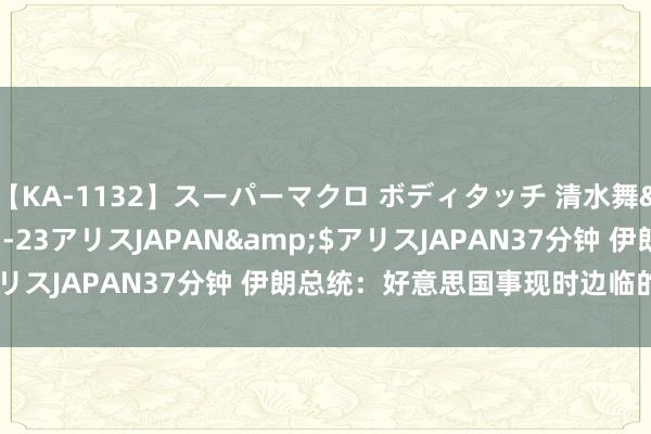 【KA-1132】スーパーマクロ ボディタッチ 清水舞</a>2008-03-23アリスJAPAN&$アリスJAPAN37分钟 伊朗总统：好意思国事现时边临的最大威迫