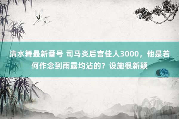 清水舞最新番号 司马炎后宫佳人3000，他是若何作念到雨露均沾的？设施很新颖