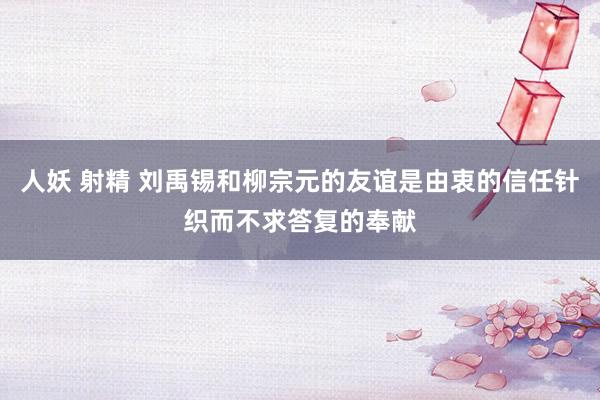 人妖 射精 刘禹锡和柳宗元的友谊是由衷的信任针织而不求答复的奉献