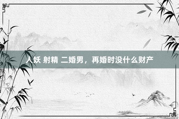 人妖 射精 二婚男,再婚时没什么财产